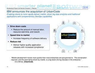 © 2012 IBM Corporation19
Accelerating Product and Service Innovation | Rational
IBM announces the acquisition of UrbanCode
Enabling clients to more rapidly deliver mobile, cloud, big data analytics and traditional
applications with complementary DevOps capabilities
Drive down costs
Reduce the amount of manual labor,
resource wait-time, and rework
Speed time to market
Increase frequency of software delivery
Reduce risk
Deliver higher quality application
releases with increased compliance
“Mobile development moves more quickly than most enterprises are accustomed to. The coordination
required, and the pace being driven by mobile, is a big factor driving DevOps in the enterprise.”
- Eric Minick, UrbanCode.
 