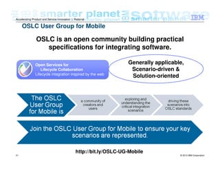 © 2012 IBM Corporation21
Accelerating Product and Service Innovation | Rational
OSLC User Group for Mobile
OSLC is an open community building practical
specifications for integrating software.
Open Services for
Lifecycle Collaboration
Lifecycle integration inspired by the web
http://bit.ly/OSLC-UG-Mobile
Generally applicable,
Scenario-driven &
Solution-oriented
 
