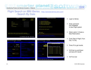 © 2012 IBM Corporation24
Accelerating Product and Service Innovation | Rational
Flight Search on IBM iSeries (http://iseriesd.demos.ibm.com)
- Search By Date
Login to iSeries
Enter command
GO FRSMAIN
to start Flight system
Select option1 (Create a
New Reservation)
Enter Date of Flight, From
City, To City
Press F6 to get results
Hit Enter to scroll down
and see all 9 results
Hit F3 to Exit
 