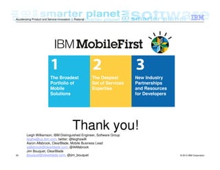 © 2012 IBM Corporation29
Accelerating Product and Service Innovation | Rational
The Broadest
Portfolio of
Mobile
Solutions
The Deepest
Set of Services
Expertise
New Industry
Partnerships
and Resources
for Developers
Thank you!
Leigh Williamson, IBM Distinguished Engineer, Software Group
leighw@us.ibm.com, twitter: @leighawilli
Aaron Allsbrook, ClearBlade, Mobile Business Lead
aallsbrook@clearblade.com, @AAllsbrook
Jim Bouquet, ClearBlade
jbouquet@clearblade.com, @jim_bouquet
 