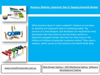 Business Website: Important Tool in Tapping Potential Market




                      What business doesn’t need a website? I believe no one does
                      as websites are important tools in marketing today. The
                      services of a web designer and developer are required by many
                      businesses that have come to see the online world as a
                      potential untapped market. But how can they invest in the
                      millions of millions of potential customers online? They need a
                      website, which serves as their portal to the World Wide Web.




www.smoothcorporate.com.au      Web Design Sydney | SEO Marketing Sydney Software
                                              Development Sydney
 