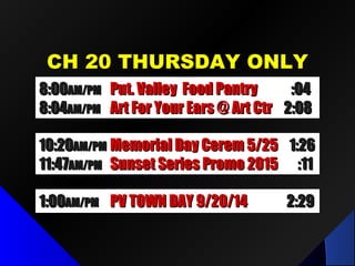 CH 20 THURSDAY ONLYCH 20 THURSDAY ONLY
1:001:00AM/PMAM/PM PV TOWN DAY 9/20/14PV TOWN DAY 9/20/14 2:292:29
8:008:00AM/PMAM/PM Put. Valley Food PantryPut. Valley Food Pantry :04:04
8:048:04AM/PMAM/PM Art For Your Ears @ Art CtrArt For Your Ears @ Art Ctr 2:082:08
10:2010:20AM/PMAM/PM Memorial Day Cerem 5/25Memorial Day Cerem 5/25 1:261:26
11:4711:47AM/PMAM/PM Sunset Series Promo 2015Sunset Series Promo 2015 :11:11
 