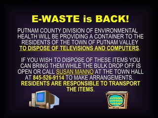 E-WASTE is BACK!E-WASTE is BACK!
PUTNAM COUNTY DIVISION OF ENVIRONMENTALPUTNAM COUNTY DIVISION OF ENVIRONMENTAL
HEALTH WILL BE PROVIDING A CONTAINER TO THEHEALTH WILL BE PROVIDING A CONTAINER TO THE
RESIDENTS OF THE TOWN OF PUTNAM VALLEYRESIDENTS OF THE TOWN OF PUTNAM VALLEY
TO DISPOSE OF TELEVISIONS AND COMPUTERSTO DISPOSE OF TELEVISIONS AND COMPUTERS..
IF YOU WISH TO DISPOSE OF THESE ITEMS YOUIF YOU WISH TO DISPOSE OF THESE ITEMS YOU
CAN BRING THEM WHILE THE BULK DROP OFF ISCAN BRING THEM WHILE THE BULK DROP OFF IS
OPEN OR CALLOPEN OR CALL SUSAN MANNOSUSAN MANNO AT THE TOWN HALLAT THE TOWN HALL
ATAT 845-526-9114845-526-9114 TO MAKE ARRANGEMENTS.TO MAKE ARRANGEMENTS.
RESIDENTS ARE RESPONSIBLE TO TRANSPORTRESIDENTS ARE RESPONSIBLE TO TRANSPORT
THE ITEMSTHE ITEMS..
 