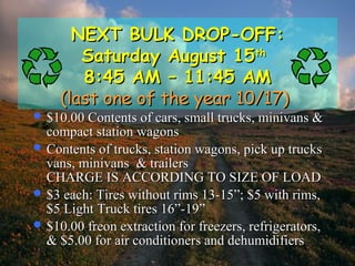 NEXT BULK DROP-OFF:NEXT BULK DROP-OFF:
Saturday August 15Saturday August 15thth
8:45 AM – 11:45 AM8:45 AM – 11:45 AM
(last one of the year 10/17)(last one of the year 10/17)
 $10.00 Contents of cars, small trucks, minivans &$10.00 Contents of cars, small trucks, minivans &
compact station wagonscompact station wagons
 Contents of trucks, station wagons, pick up trucksContents of trucks, station wagons, pick up trucks
vans, minivans & trailersvans, minivans & trailers
CHARGE IS ACCORDING TO SIZE OF LOADCHARGE IS ACCORDING TO SIZE OF LOAD
 $3 each: Tires without rims 13-15”; $5 with rims,$3 each: Tires without rims 13-15”; $5 with rims,
$5 Light Truck tires 16”-19”$5 Light Truck tires 16”-19”
 $10.00 freon extraction for freezers, refrigerators,$10.00 freon extraction for freezers, refrigerators,
& $5.00 for air conditioners and dehumidifiers& $5.00 for air conditioners and dehumidifiers
 