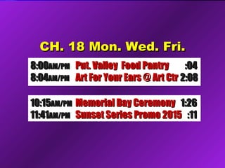CH. 18 Mon. Wed. Fri.CH. 18 Mon. Wed. Fri.
8:008:00AM/PMAM/PM Put. Valley Food PantryPut. Valley Food Pantry :04:04
8:048:04AM/PMAM/PM Art For Your Ears @ Art CtrArt For Your Ears @ Art Ctr 2:082:08
10:1510:15AM/PMAM/PM Memorial Day CeremonyMemorial Day Ceremony 1:261:26
11:4111:41AM/PMAM/PM Sunset Series Promo 2015Sunset Series Promo 2015 :11:11
 