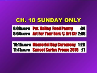 CH. 18 SUNDAY ONLYCH. 18 SUNDAY ONLY
8:008:00AM/PMAM/PM Put. Valley Food PantryPut. Valley Food Pantry :04:04
8:048:04AM/PMAM/PM Art For Your Ears @ Art CtrArt For Your Ears @ Art Ctr 2:082:08
10:1510:15AM/PMAM/PM Memorial Day CeremonyMemorial Day Ceremony 1:261:26
11:4111:41AM/PMAM/PM Sunset Series Promo 2015Sunset Series Promo 2015 :11:11
 