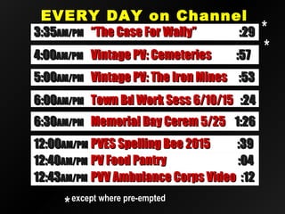EVERY DAY on ChannelEVERY DAY on Channel
2020
12:4012:40AM/PMAM/PM PV Food PantryPV Food Pantry :04:04
12:4312:43AM/PMAM/PM PVV Ambulance Corps VideoPVV Ambulance Corps Video :12:12
12:0012:00AM/PMAM/PM PVES Spelling Bee 2015PVES Spelling Bee 2015 :39:39
4:004:00AM/PMAM/PM Vintage PV: CemeteriesVintage PV: Cemeteries :57:57
6:006:00AM/PMAM/PM Town Bd Work Sess 6/10/15Town Bd Work Sess 6/10/15 :24:24
5:005:00AM/PMAM/PM Vintage PV: The Iron MinesVintage PV: The Iron Mines :53:53
6:306:30AM/PMAM/PM Memorial Day Cerem 5/25Memorial Day Cerem 5/25 1:261:26
3:353:35AM/PMAM/PM “The Case For Wally”“The Case For Wally” :29:29
**except where pre-emptedexcept where pre-empted
**
**
 