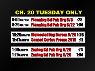 CH. 20 TUESDAY ONLYCH. 20 TUESDAY ONLY
10:2010:20AM/PMAM/PM Memorial Day Cerem 5/25Memorial Day Cerem 5/25 1:261:26
11:4711:47AM/PMAM/PM Sunset Series Promo 2015Sunset Series Promo 2015 :11:11
8:008:00AM/PMAM/PM Planning Bd Pub Hrg 6/8Planning Bd Pub Hrg 6/8 :28:28
8:298:29AM/PMAM/PM Planning Bd Pub Hrg 6/22Planning Bd Pub Hrg 6/22 1:041:04
1:001:00AM/PMAM/PM Zoning Bd Pub Hrg 5/28Zoning Bd Pub Hrg 5/28 :24:24
1:251:25AM/PMAM/PM Zoning Bd Pub Hrg 6/25Zoning Bd Pub Hrg 6/25 1:041:04
 