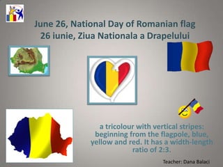 June 26, National Day of Romanian flag
 26 iunie, Ziua Nationala a Drapelului




                a tricolour with vertical stripes:
              beginning from the flagpole, blue,
             yellow and red. It has a width-length
                          ratio of 2:3.
                                  Teacher: Dana Balaci
 