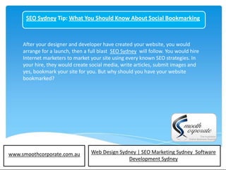 SEO Sydney Tip: What You Should Know About Social Bookmarking



     After your designer and developer have created your website, you would
     arrange for a launch, then a full blast SEO Sydney will follow. You would hire
     Internet marketers to market your site using every known SEO strategies. In
     your hire, they would create social media, write articles, submit images and
     yes, bookmark your site for you. But why should you have your website
     bookmarked?




www.smoothcorporate.com.au         Web Design Sydney | SEO Marketing Sydney Software
                                                 Development Sydney
 