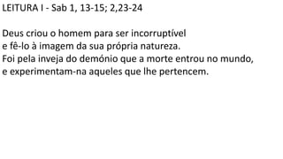 LEITURA I - Sab 1, 13-15; 2,23-24
Deus criou o homem para ser incorruptível
e fê-lo à imagem da sua própria natureza.
Foi pela inveja do demónio que a morte entrou no mundo,
e experimentam-na aqueles que lhe pertencem.
 