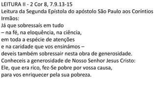 LEITURA II - 2 Cor 8, 7.9.13-15
Leitura da Segunda Epístola do apóstolo São Paulo aos Coríntios
Irmãos:
Já que sobressaís em tudo
– na fé, na eloquência, na ciência,
em toda a espécie de atenções
e na caridade que vos ensinámos –
deveis também sobressair nesta obra de generosidade.
Conheceis a generosidade de Nosso Senhor Jesus Cristo:
Ele, que era rico, fez-Se pobre por vossa causa,
para vos enriquecer pela sua pobreza.
 