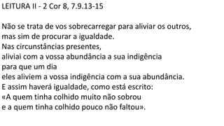 LEITURA II - 2 Cor 8, 7.9.13-15
Não se trata de vos sobrecarregar para aliviar os outros,
mas sim de procurar a igualdade.
Nas circunstâncias presentes,
aliviai com a vossa abundância a sua indigência
para que um dia
eles aliviem a vossa indigência com a sua abundância.
E assim haverá igualdade, como está escrito:
«A quem tinha colhido muito não sobrou
e a quem tinha colhido pouco não faltou».
 
