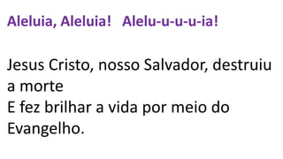 Aleluia, Aleluia! Alelu-u-u-u-ia!
Jesus Cristo, nosso Salvador, destruiu
a morte
E fez brilhar a vida por meio do
Evangelho.
 