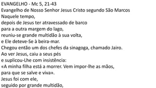 EVANGELHO - Mc 5, 21-43
Evangelho de Nosso Senhor Jesus Cristo segundo São Marcos
Naquele tempo,
depois de Jesus ter atravessado de barco
para a outra margem do lago,
reuniu-se grande multidão à sua volta,
e Ele deteve-Se à beira-mar.
Chegou então um dos chefes da sinagoga, chamado Jairo.
Ao ver Jesus, caiu a seus pés
e suplicou-Lhe com insistência:
«A minha filha está a morrer. Vem impor-lhe as mãos,
para que se salve e viva».
Jesus foi com ele,
seguido por grande multidão,
 
