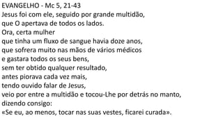 EVANGELHO - Mc 5, 21-43
Jesus foi com ele, seguido por grande multidão,
que O apertava de todos os lados.
Ora, certa mulher
que tinha um fluxo de sangue havia doze anos,
que sofrera muito nas mãos de vários médicos
e gastara todos os seus bens,
sem ter obtido qualquer resultado,
antes piorava cada vez mais,
tendo ouvido falar de Jesus,
veio por entre a multidão e tocou-Lhe por detrás no manto,
dizendo consigo:
«Se eu, ao menos, tocar nas suas vestes, ficarei curada».
 