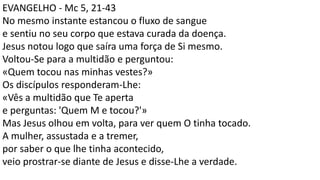 EVANGELHO - Mc 5, 21-43
No mesmo instante estancou o fluxo de sangue
e sentiu no seu corpo que estava curada da doença.
Jesus notou logo que saíra uma força de Si mesmo.
Voltou-Se para a multidão e perguntou:
«Quem tocou nas minhas vestes?»
Os discípulos responderam-Lhe:
«Vês a multidão que Te aperta
e perguntas: 'Quem M e tocou?'»
Mas Jesus olhou em volta, para ver quem O tinha tocado.
A mulher, assustada e a tremer,
por saber o que lhe tinha acontecido,
veio prostrar-se diante de Jesus e disse-Lhe a verdade.
 
