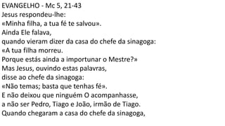 EVANGELHO - Mc 5, 21-43
Jesus respondeu-lhe:
«Minha filha, a tua fé te salvou».
Ainda Ele falava,
quando vieram dizer da casa do chefe da sinagoga:
«A tua filha morreu.
Porque estás ainda a importunar o Mestre?»
Mas Jesus, ouvindo estas palavras,
disse ao chefe da sinagoga:
«Não temas; basta que tenhas fé».
E não deixou que ninguém O acompanhasse,
a não ser Pedro, Tiago e João, irmão de Tiago.
Quando chegaram a casa do chefe da sinagoga,
 