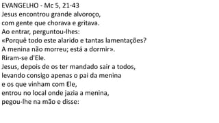 EVANGELHO - Mc 5, 21-43
Jesus encontrou grande alvoroço,
com gente que chorava e gritava.
Ao entrar, perguntou-lhes:
«Porquê todo este alarido e tantas lamentações?
A menina não morreu; está a dormir».
Riram-se d'Ele.
Jesus, depois de os ter mandado sair a todos,
levando consigo apenas o pai da menina
e os que vinham com Ele,
entrou no local onde jazia a menina,
pegou-lhe na mão e disse:
 