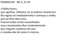 EVANGELHO - Mc 5, 21-43
«Talitha Kum»,
que significa: «Menina, Eu te ordeno: levanta-te».
Ela ergueu-se imediatamente e começou a andar,
pois já tinha doze anos.
Ficaram todos muito maravilhados.
Jesus recomendou-lhes insistentemente
que ninguém soubesse do caso
e mandou dar de comer à menina.
 