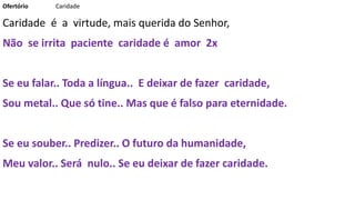 Ofertório Caridade
Caridade é a virtude, mais querida do Senhor,
Não se irrita paciente caridade é amor 2x
Se eu falar.. Toda a língua.. E deixar de fazer caridade,
Sou metal.. Que só tine.. Mas que é falso para eternidade.
Se eu souber.. Predizer.. O futuro da humanidade,
Meu valor.. Será nulo.. Se eu deixar de fazer caridade.
 