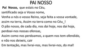PAI NOSSO
Pai Nosso, que estais no Céu,
santificado seja o Vosso nome,
Venha a nós o vosso Reino, seja feita a vossa vontade,
assim na terra, Assim na terra como no Céu_!
O pão nosso, de cada dia, nos dai hoje, nos dai hoje,
perdoai-nos nossas ofensas,
Assim como nos perdoamos, a quem nos tem ofendido,
e não nos deixeis, cair
Em tentação, mas livrai-nos, mas livrai-nos, do mal!
 