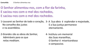 3- A Sua obra é esplendor e majestade,
E a Sua justiça permanece
eternamente.
4- Instituiu um memorial
das Suas maravilhas,
O Senhor é misericordioso
e compassivo.
Comunhão O Senhor alimentou-nos
O Senhor alimentou-nos, com a flor da farinha,
E saciou-nos com o mel dos rochedos,
E saciou-nos com o mel dos rochedos.
1-Louvarei ao Senhor de todo o coração,
No conselho dos justos
e na assembleia.
2-Grandes são as obras do Senhor,
Admiráveis para os que
nelas meditam.
 