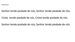 Penitencial
Senhor tende piedade de nós, Senhor tende piedade de nós.
Cristo tende piedade de nós, Cristo tende piedade de nós.
Senhor tende piedade de nós, Senhor tende piedade de nós.
 