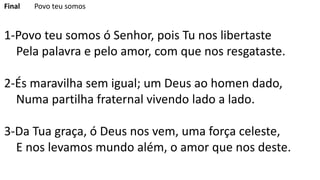 Final Povo teu somos
1-Povo teu somos ó Senhor, pois Tu nos libertaste
Pela palavra e pelo amor, com que nos resgataste.
2-És maravilha sem igual; um Deus ao homen dado,
Numa partilha fraternal vivendo lado a lado.
3-Da Tua graça, ó Deus nos vem, uma força celeste,
E nos levamos mundo além, o amor que nos deste.
 