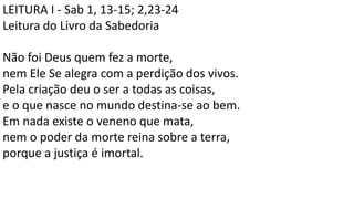 LEITURA I - Sab 1, 13-15; 2,23-24
Leitura do Livro da Sabedoria
Não foi Deus quem fez a morte,
nem Ele Se alegra com a perdição dos vivos.
Pela criação deu o ser a todas as coisas,
e o que nasce no mundo destina-se ao bem.
Em nada existe o veneno que mata,
nem o poder da morte reina sobre a terra,
porque a justiça é imortal.
 