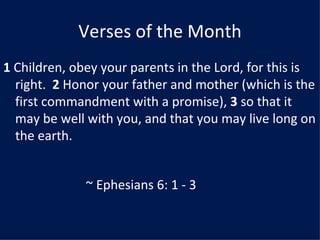 Verses of the Month
1 Children, obey your parents in the Lord, for this is
  right. 2 Honor your father and mother (which is the
  first commandment with a promise), 3 so that it
  may be well with you, and that you may live long on
  the earth.


              ~ Ephesians 6: 1 - 3
 