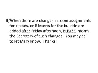 If/When there are changes in room assignments
   for classes, or if inserts for the bulletin are
   added after Friday afternoon, PLEASE inform
   the Secretary of such changes. You may call
   to let Mary know. Thanks!
 
