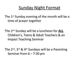 Sunday Night Format
The 1st Sunday evening of the month will be a
  time of prayer together

The 2nd Sunday will be a luncheon for ALL
  Children’s, Teens & Adult Teachers & an
  Impact Teaching Seminar

The 2nd, 3rd & 4th Sundays will be a Parenting
  Seminar from 6 – 7:30 pm
 