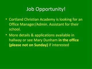Job Opportunity!
• Cortland Christian Academy is looking for an
  Office Manager/Admin. Assistant for their
  school.
• More details & applications available in
  hallway or see Mary Dunham in the office
  (please not on Sunday) if interested
 