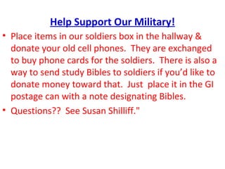 Help Support Our Military!
• Place items in our soldiers box in the hallway &
  donate your old cell phones. They are exchanged
  to buy phone cards for the soldiers. There is also a
  way to send study Bibles to soldiers if you’d like to
  donate money toward that. Just place it in the GI
  postage can with a note designating Bibles.
• Questions?? See Susan Shilliff."
 