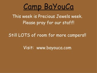 Camp BaYouCa
 This week is Precious Jewels week.
      Please pray for our staff!

Still LOTS of room for more campers!!

       Visit: www.bayouca.com
 