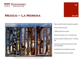 13




Mexico – La Morena                                                                                    TSX: SPT




                                                                          High potential silver-copper property

                                                                          Over 2,700 hectares

                                                                          100% Stockport owned

                                                                          Silver intercepts up to 1,245 g/t Ag

                                                                          Surface grab samples up to 1,750 g/t
                                                                          Ag

                                                                          Numerous historical artisanal mines
                                                                          and workings

                                                                          Multi-kilometric alteration system

                                                                          Untested geophysical targets


    CRD-type alteration and mineralization from La Morena drill program
 