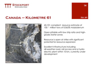 14




Canada – Kilometre 61                                                         TSX: SPT



                                       43-101 compliant  resource estimate of
                                       100 + million tons of 0.065% molybdenum  

                                       Open pitiable with low strip ratio and high-
                                       grade starter zones

                                       Resource is open at strike with significant
                                       potential for resource expansion

                                       Excellent infrastructure including
                                       all-weather road, rail access and a hydro
                                       electric plant within 10 km, currently under
                                       development


        Molybdenum in core from Km61
 