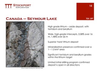 15




Canada – Seymour Lake                                                                 TSX: SPT



                                                High grade lithium – oxide deposit, with
                                                tantalum and beryllium

                                                Wide, high-grade intercepts, 2.08% over 16
                                                m, 1.48% over 26 m

                                                Superior 'hard' lithium deposit

                                                Mineralization presence confirmed over a
                                                1 – 1.5 km2 area 

                                                Significant tantalum and beryllium grades
                                                within the lithium target

                                                Limited initial drilling program confirmed
                                                deposit is open in all directions
      Lithium-oxide showing from Seymour Lake
 