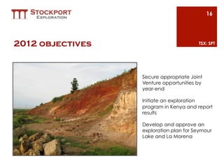 16




2012 objectives                         TSX: SPT




                  Secure appropriate Joint
                  Venture opportunities by
                  year-end

                  Initiate an exploration
                  program in Kenya and report
                  results

                  Develop and approve an
                  exploration plan for Seymour
                  Lake and La Morena
 