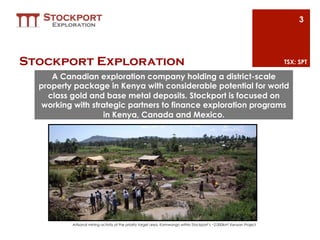 3




Stockport Exploration                                                                                                   TSX: SPT

     A Canadian exploration company holding a district-scale
  property package in Kenya with considerable potential for world
    class gold and base metal deposits. Stockport is focused on
   working with strategic partners to finance exploration programs
                   in Kenya, Canada and Mexico.




          Artisanal mining activity at the priority target area, Kamwango within Stockport’s ~2,000km2 Kenyan Project
 