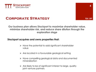 4




Corporate Strategy                                                         TSX: SPT



 Our business plan allows Stockport to maximize shareholder value,
  minimize shareholder risk, and reduce share dilution through the
                         exploration stage

Stockport acquires and owns properties that:

          Ø  Have the potential to add significant shareholder
              value

          Ø  Are located in a favourable geological setting

          Ø  Have compelling geological data and documented
              mineralization

          Ø  Are likely to be of significant interest to large, quality
              joint venture partners
 