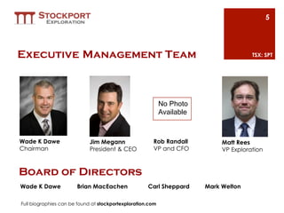 5




Executive Management Team                                                              TSX: SPT




                                                            No Photo
                                                            Available



Wade K Dawe                 Jim Megann                 Rob Randall           Matt Rees
Chairman                    President & CEO            VP and CFO            VP Exploration


Board of Directors
Wade K Dawe            Brian MacEachen               Carl Sheppard      Mark Welton

Full biographies can be found at stockportexploration.com
 