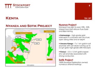 9




Kenya                                                      TSX: SPT


                           Nyanza Project
Nyanza and Sotik Project   Stockport has right to earn 70% - 95%
                           interest from East African Pure Gold
                           and B&M Mining

                           ¡  Kamwango – high-grade gold
                           intercepts in a stacked vein structure;
                           open along strike and at depth

                           ¡  Awuoro-Kanga – 7 x 1 km gold-in-soil
                           anomaly with soil values running up to
                           2.5 g/t gold; high-grade drill intercepts

                           ¡  Kwoyo – 2.5 x 1.5 km gold-copper-
                           zinc soil anomaly associated with
                           strong conductors

                           Sotik Project
                           100% Stockport Exploration owned;
                           numerous artisinal workings
 