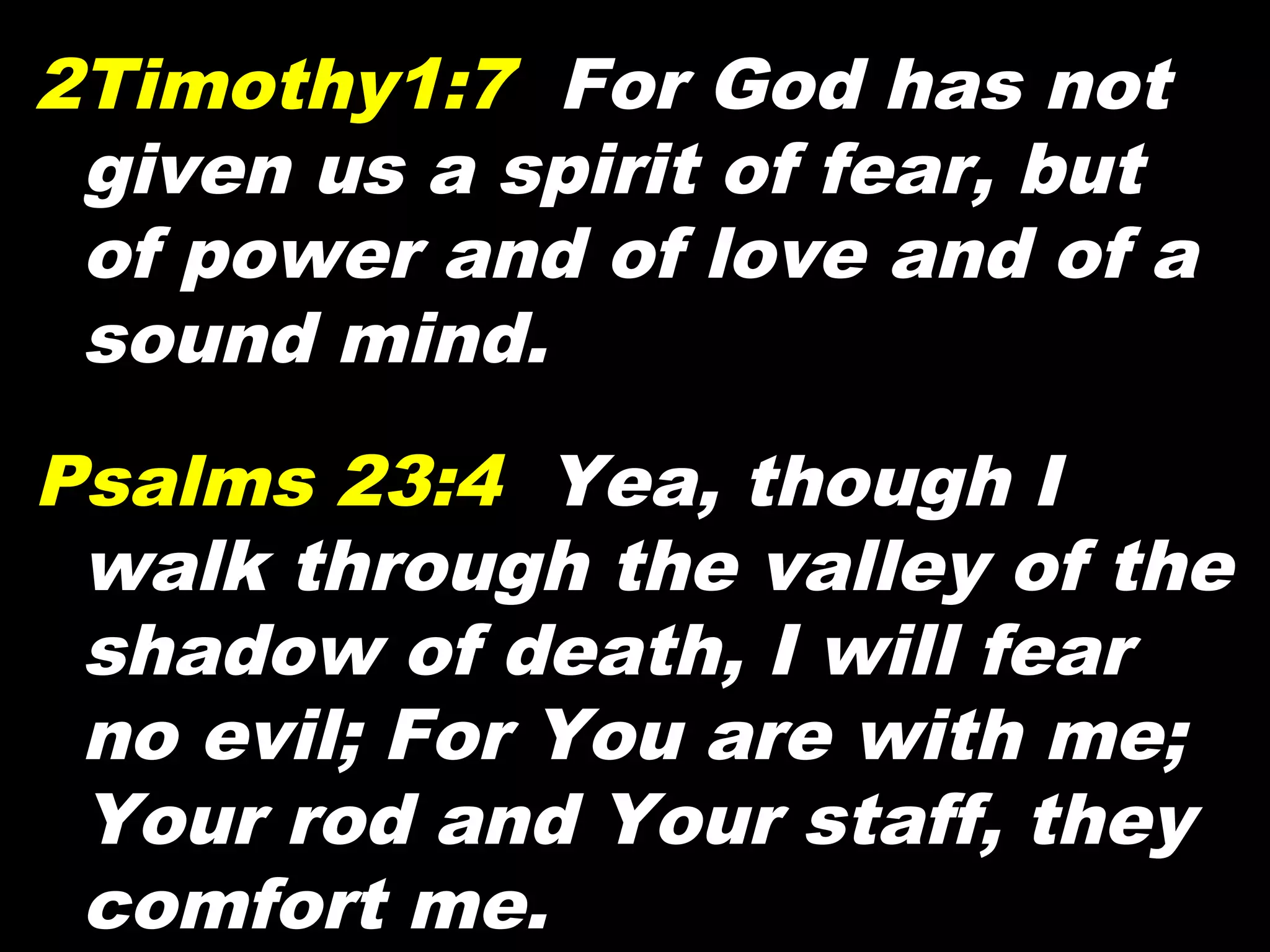 2Timothy1:7 For God has not
given us a spirit of fear, but
of power and of love and of a
sound mind.
Psalms 23:4 Yea, though I
walk through the valley of the
shadow of death, I will fear
no evil; For You are with me;
Your rod and Your staff, they
comfort me.
 