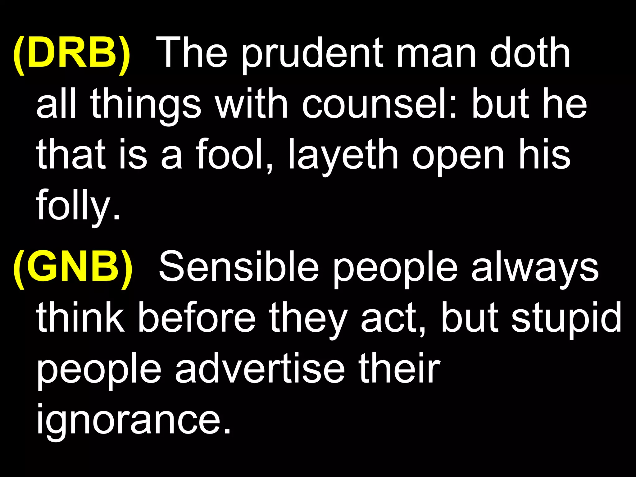 (DRB) The prudent man doth
all things with counsel: but he
that is a fool, layeth open his
folly.
(GNB) Sensible people always
think before they act, but stupid
people advertise their
ignorance.
 