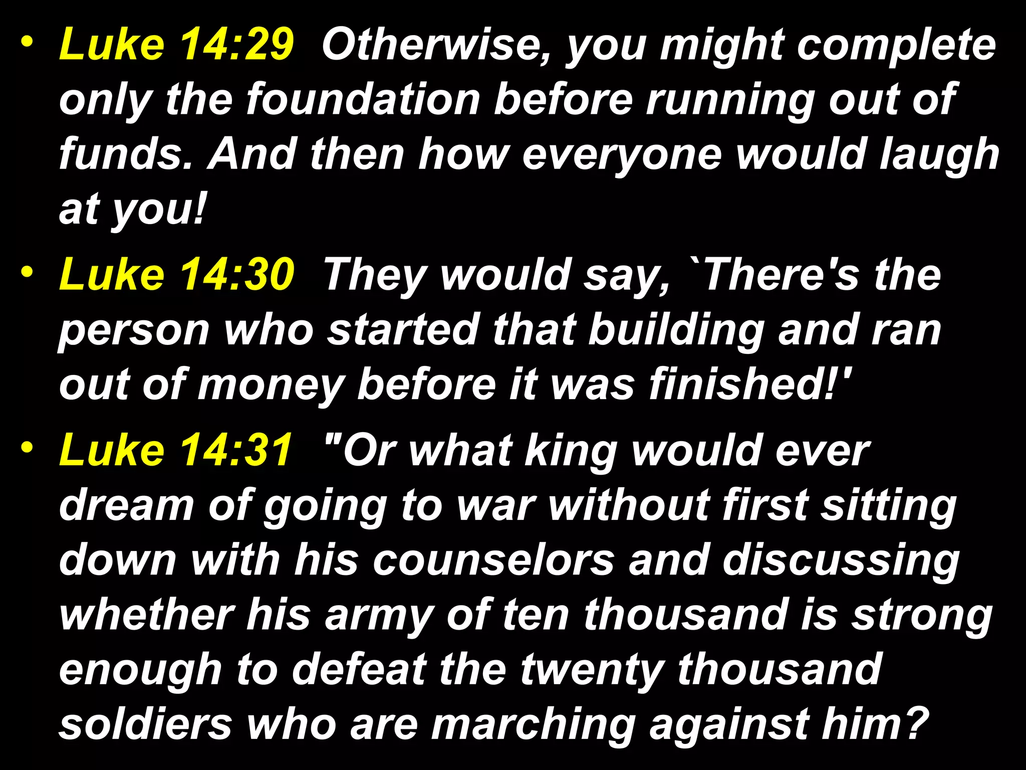 • Luke 14:29 Otherwise, you might complete
only the foundation before running out of
funds. And then how everyone would laugh
at you!
• Luke 14:30 They would say, `There's the
person who started that building and ran
out of money before it was finished!'
• Luke 14:31 "Or what king would ever
dream of going to war without first sitting
down with his counselors and discussing
whether his army of ten thousand is strong
enough to defeat the twenty thousand
soldiers who are marching against him?
 