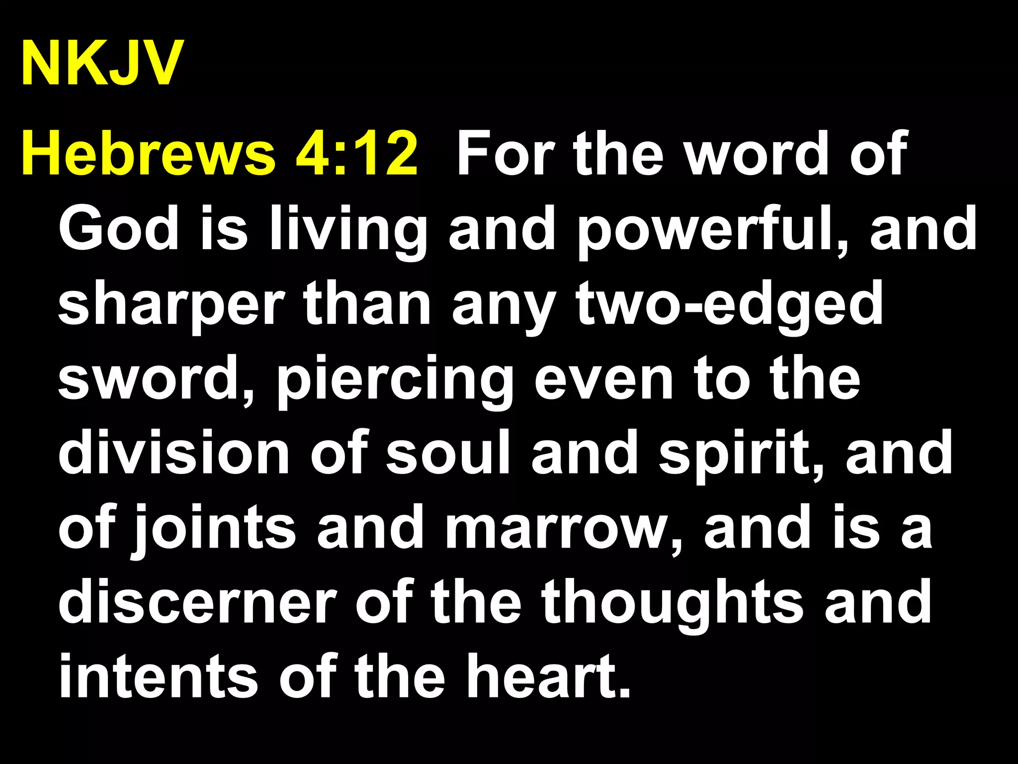 NKJV
Hebrews 4:12 For the word of
God is living and powerful, and
sharper than any two-edged
sword, piercing even to the
division of soul and spirit, and
of joints and marrow, and is a
discerner of the thoughts and
intents of the heart.
 