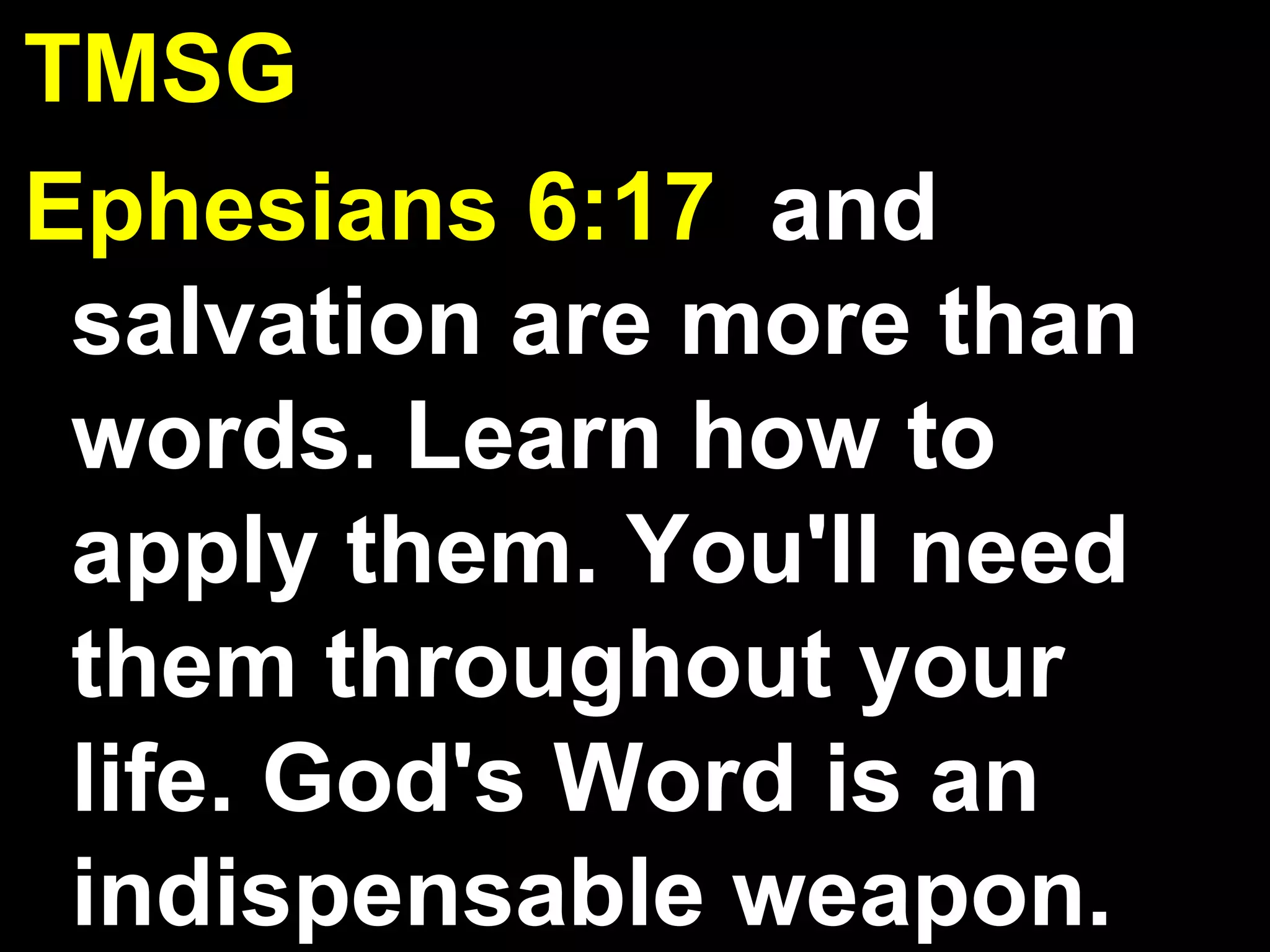 TMSG
Ephesians 6:17 and
salvation are more than
words. Learn how to
apply them. You'll need
them throughout your
life. God's Word is an
indispensable weapon.
 
