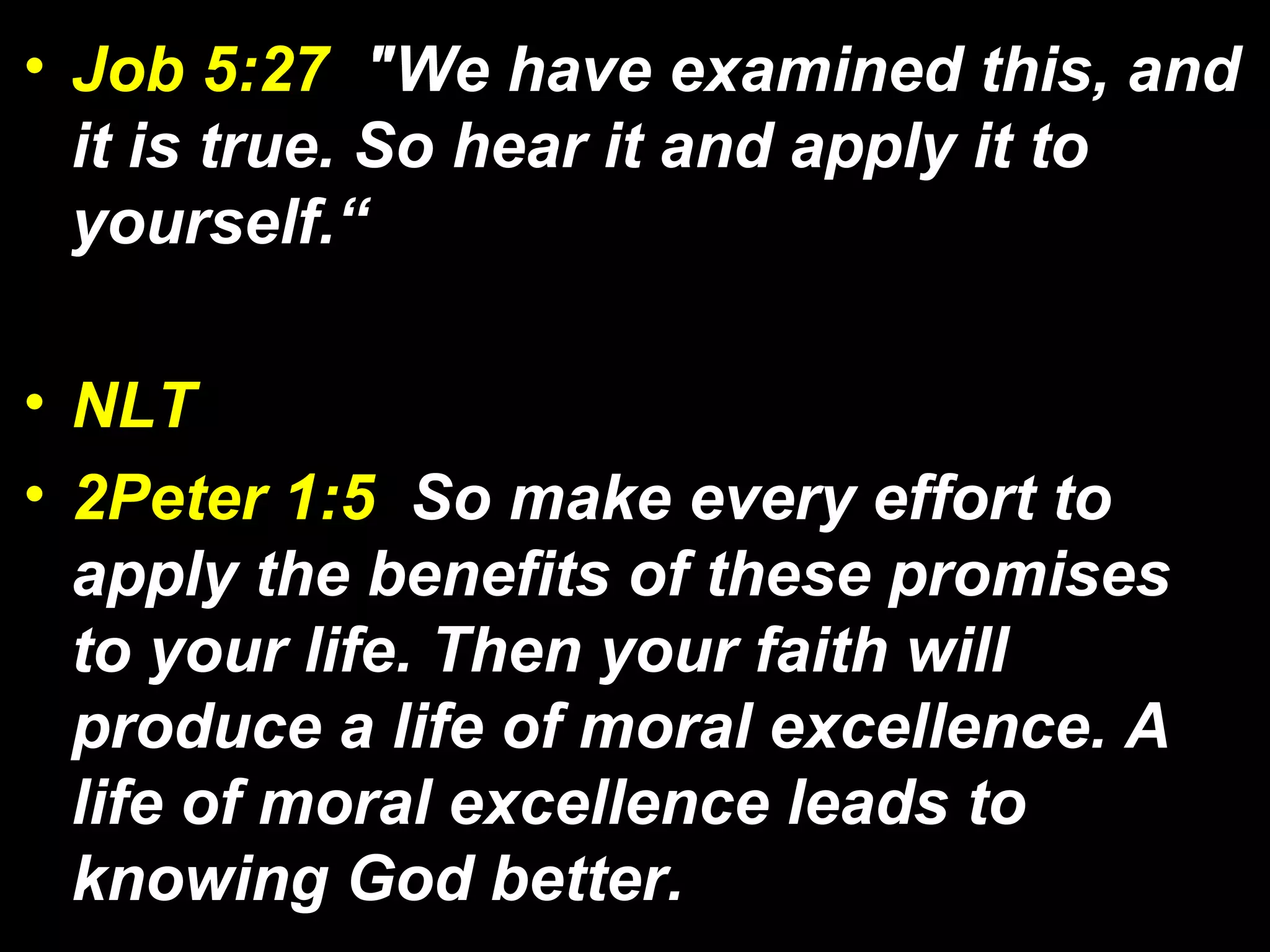 • Job 5:27 "We have examined this, and
it is true. So hear it and apply it to
yourself.“
• NLT
• 2Peter 1:5 So make every effort to
apply the benefits of these promises
to your life. Then your faith will
produce a life of moral excellence. A
life of moral excellence leads to
knowing God better.
 